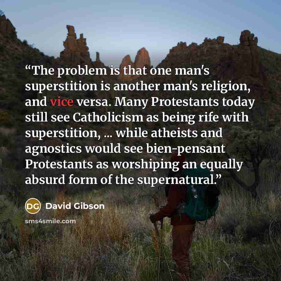 “The problem is that one man's superstition is another man's religion, and vice versa. Many Protestants today still see Catholicism as being rife with superstition, ... while atheists and agnostics would see bien-pensant Protestants as worshiping an equally absurd form of the supernatural.” quote by David Gibson
