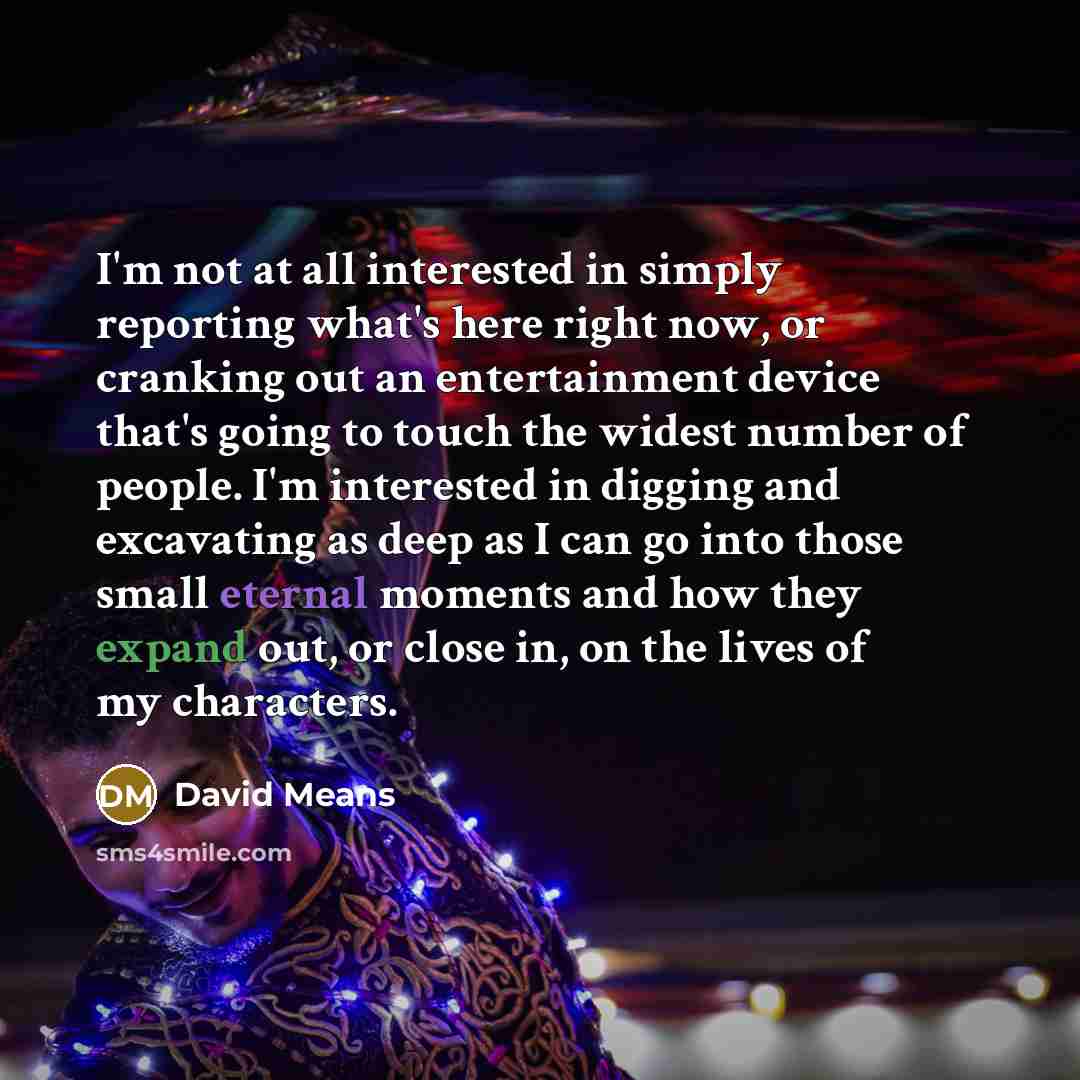 “I'm not at all interested in simply reporting what's here right now, or cranking out an entertainment device that's going to touch the widest number of people. I'm interested in digging and excavating as deep as I can go into those small eternal moments and how they expand out, or close in, on the…” quote by David Means