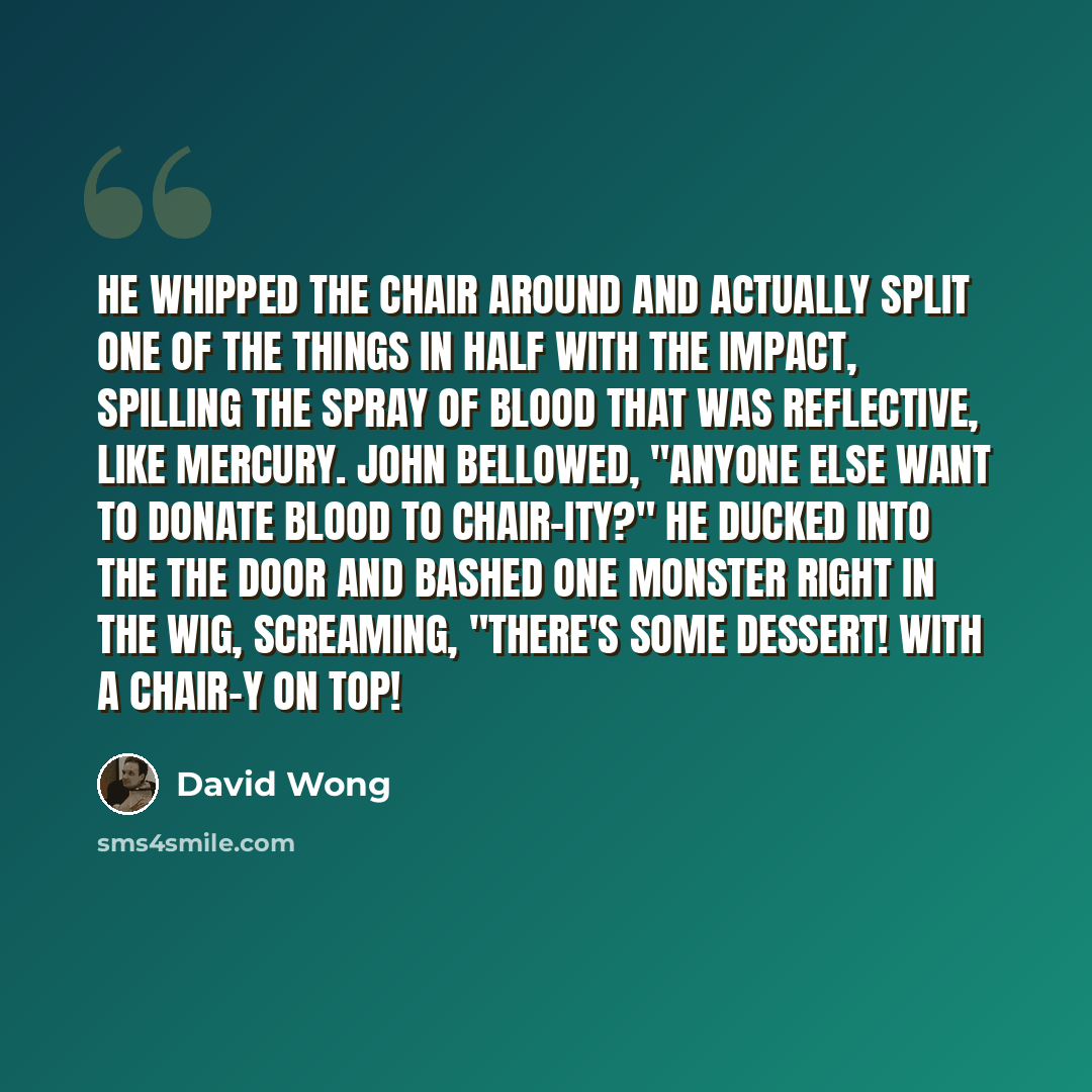 “He whipped the chair around and actually split one of the things in half with the impact, spilling the spray of blood that was reflective, like mercury. John bellowed, "Anyone else want to donate blood to chair-ity?" He ducked into the the door and bashed one monster right in the wig, screaming…” quote by David Wong