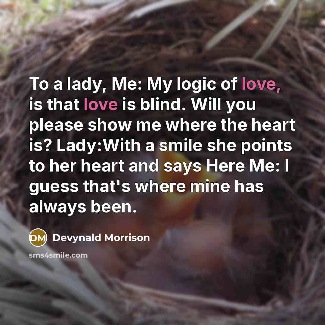 “To a lady, Me: My logic of love, is that love is blind. Will you please show me where the heart is? Lady:With a smile she points to her heart and says Here Me: I guess that's where mine has always been.” quote by Devynald Morrison