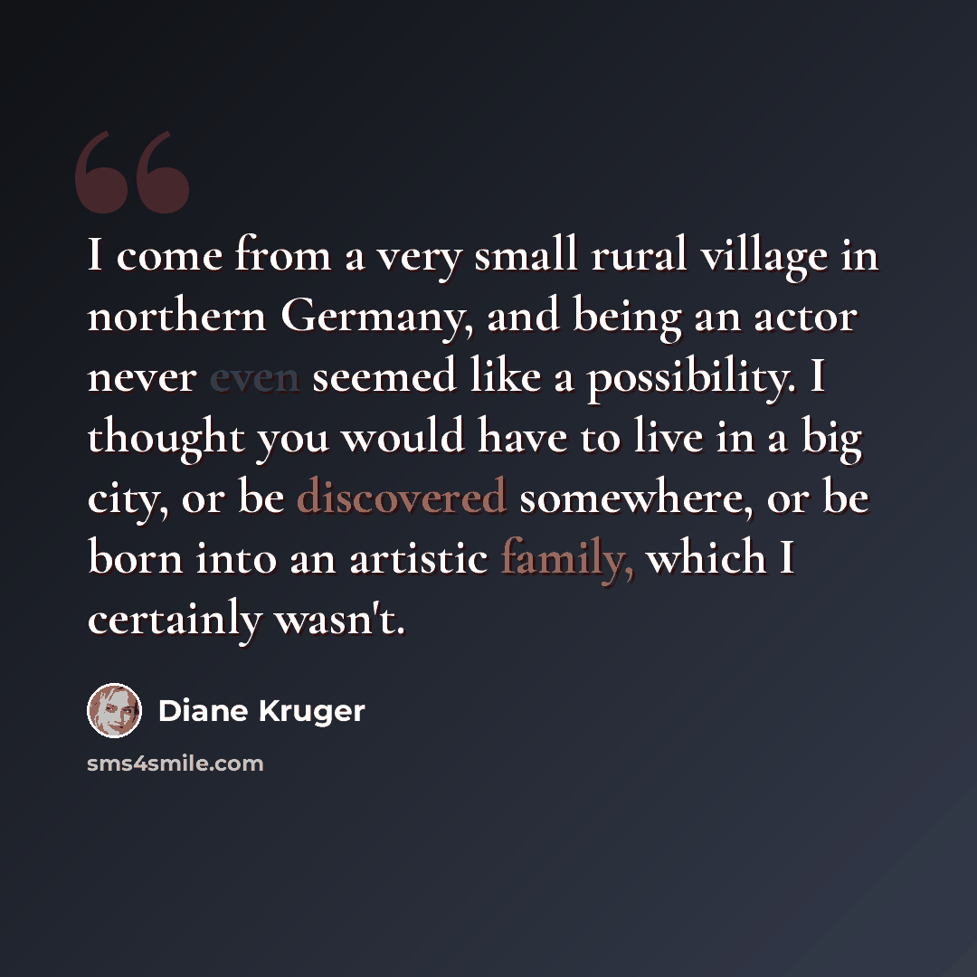 “I come from a very small rural village in northern Germany, and being an actor never even seemed like a possibility. I thought you would have to live in a big city, or be discovered somewhere, or be born into an artistic family, which I certainly wasn't.” quote by Diane Kruger