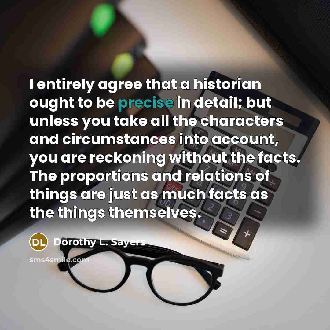 “I entirely agree that a historian ought to be precise in detail; but unless you take all the characters and circumstances into account, you are reckoning without the facts. The proportions and relations of things are just as much facts as the things themselves.” quote by Dorothy L. Sayers