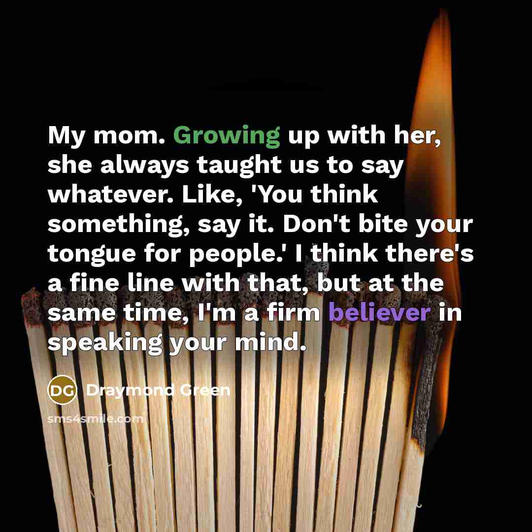“My mom. Growing up with her, she always taught us to say whatever. Like, 'You think something, say it. Don't bite your tongue for people.' I think there's a fine line with that, but at the same time, I'm a firm believer in speaking your mind.” quote by Draymond Green