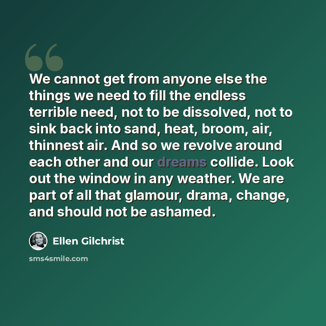 “We cannot get from anyone else the things we need to fill the endless terrible need, not to be dissolved, not to sink back into sand, heat, broom, air, thinnest air. And so we revolve around each other and our dreams collide. Look out the window in any weather. We are part of all that glamour…” quote by Ellen Gilchrist
