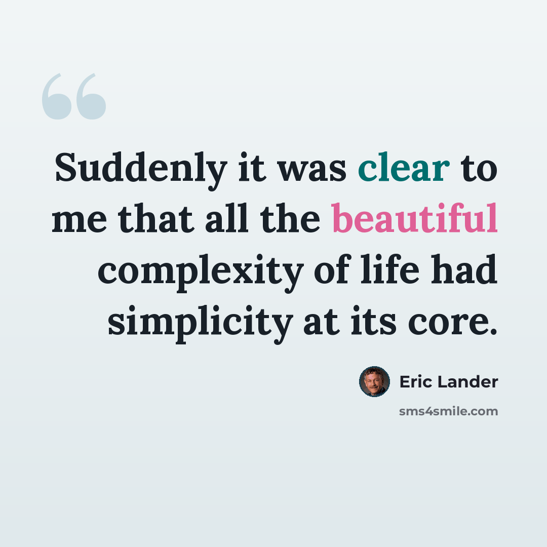 “Suddenly it was clear to me that all the beautiful complexity of life had simplicity at its core.” quote by Eric Lander