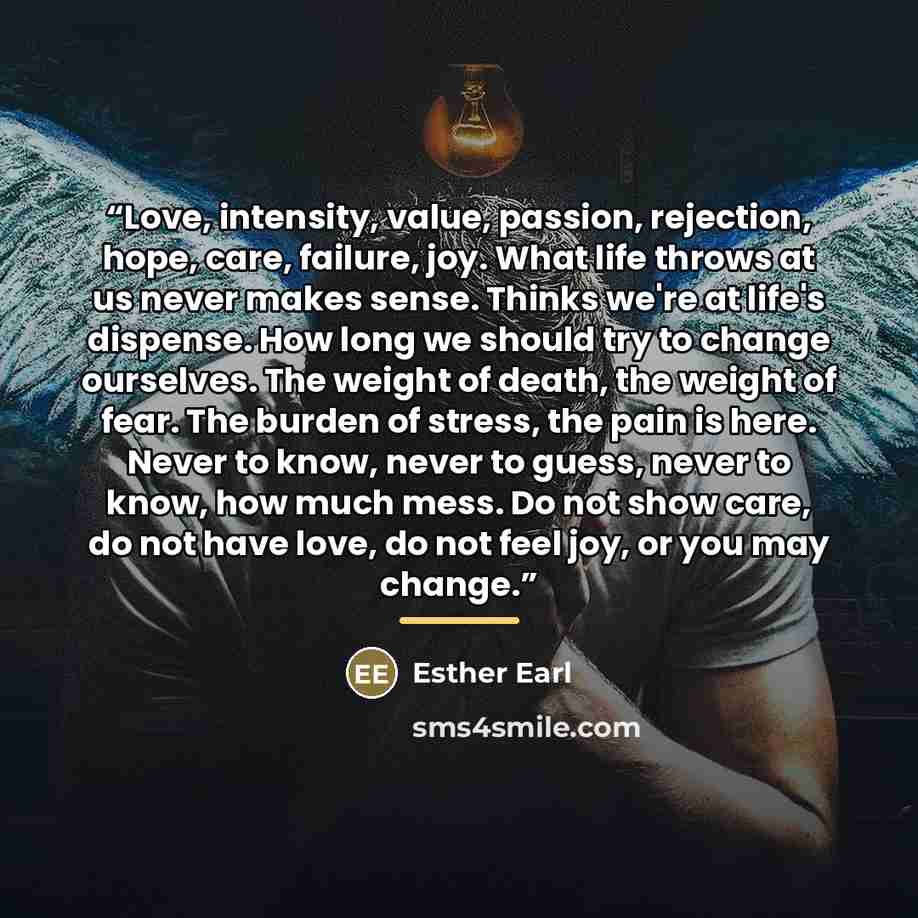 “Love, intensity, value, passion, rejection, hope, care, failure, joy. What life throws at us never makes sense. Thinks we're at life's dispense. How long we should try to change ourselves. The weight of death, the weight of fear. The burden of stress, the pain is here. Never to know, never to…” quote by Esther Earl