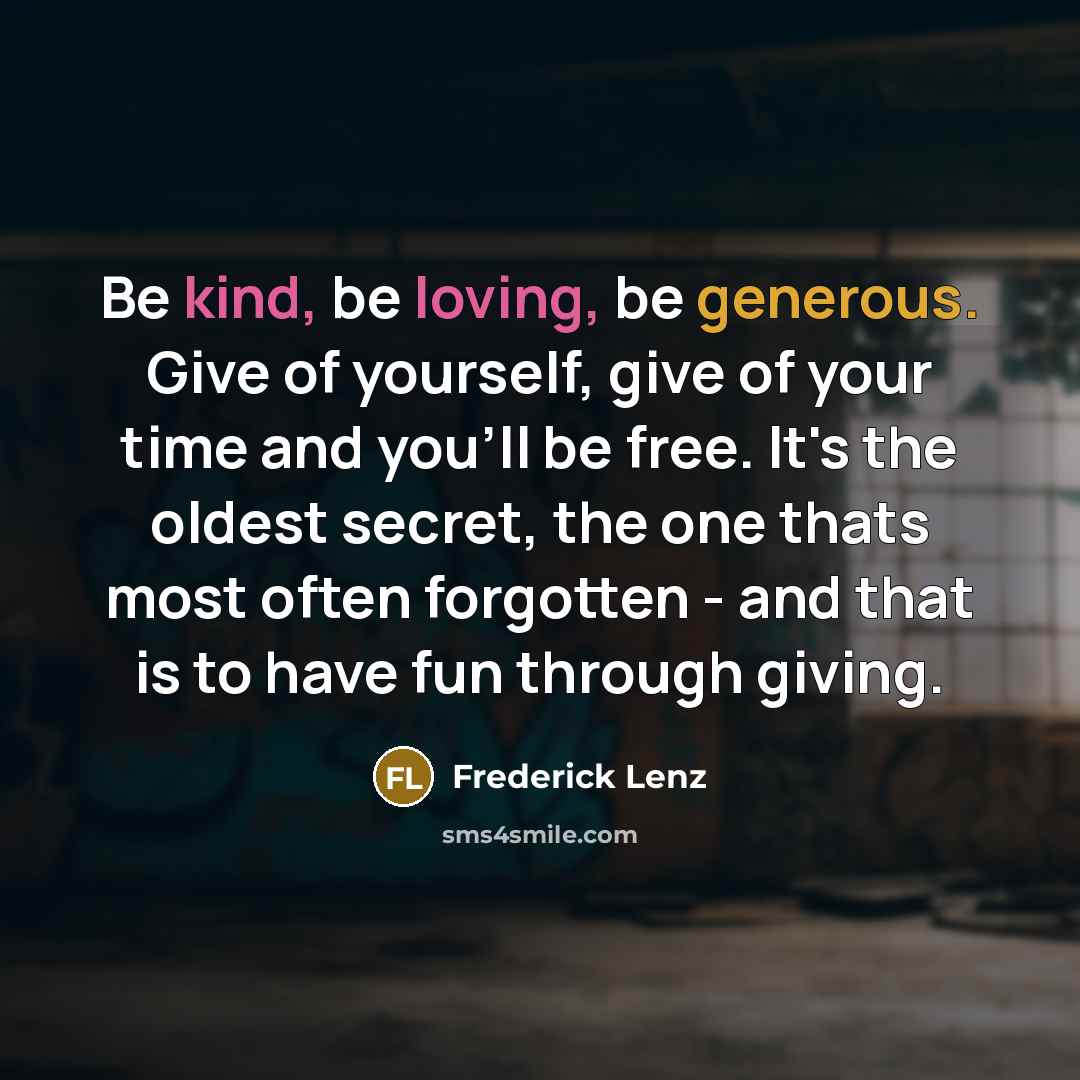 “Be kind, be loving, be generous. Give of yourself, give of your time and you'll be free. It's the oldest secret, the one thats most often forgotten - and that is to have fun through giving.” quote by Frederick Lenz