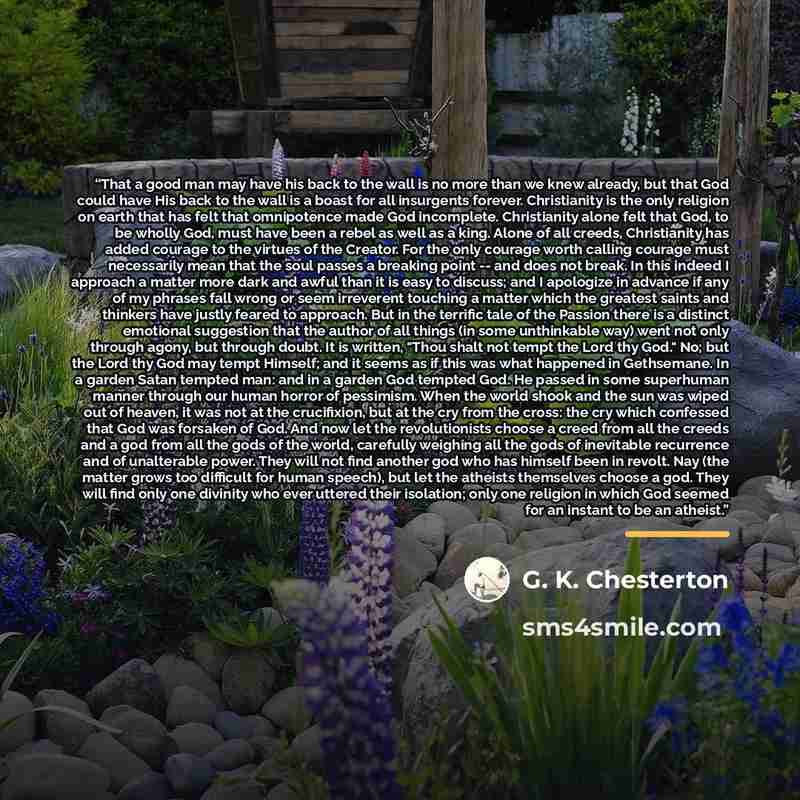 “That a good man may have his back to the wall is no more than we knew already, but that God could have His back to the wall is a boast for all insurgents forever. Christianity is the only religion on earth that has felt that omnipotence made God incomplete. Christianity alone felt that God, to be…” quote by G. K. Chesterton