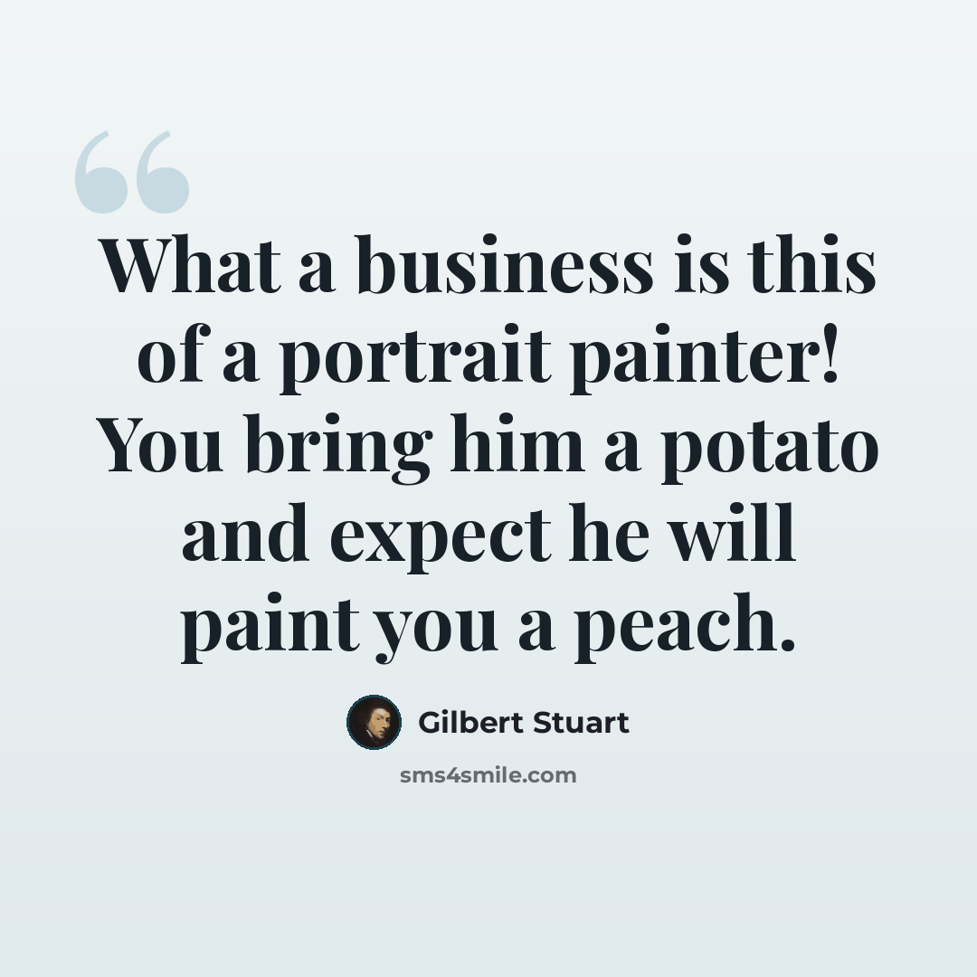 “What a business is this of a portrait painter! You bring him a potato and expect he will paint you a peach.” quote by Gilbert Stuart