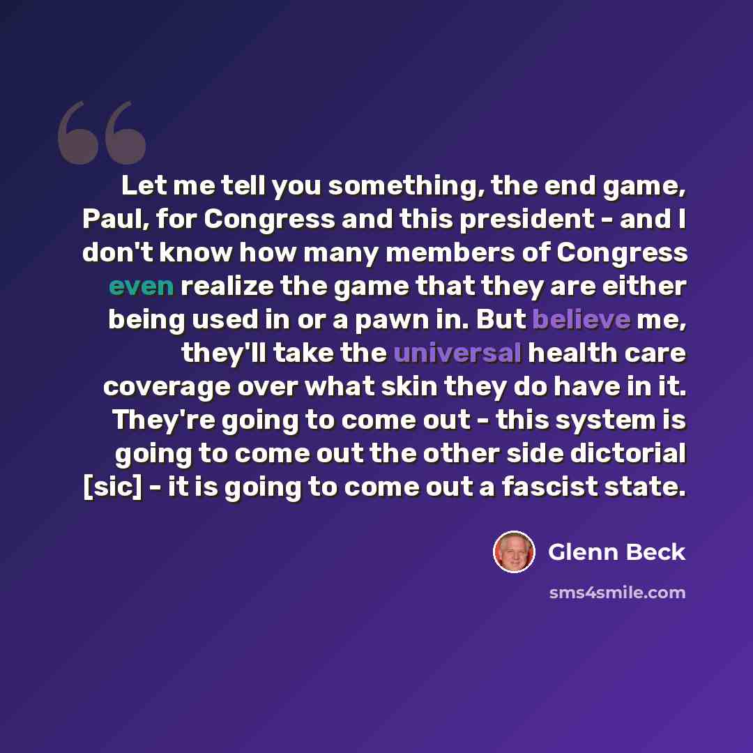 “Let me tell you something, the end game, Paul, for Congress and this president - and I don't know how many members of Congress even realize the game that they are either being used in or a pawn in. But believe me, they'll take the universal health care coverage over what skin they do have in it…” quote by Glenn Beck