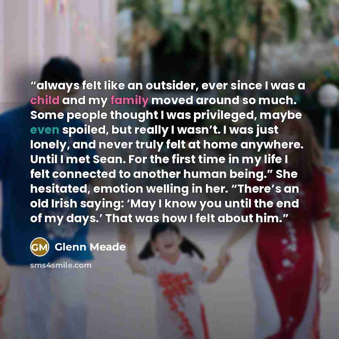 “always felt like an outsider, ever since I was a child and my family moved around so much. Some people thought I was privileged, maybe even spoiled, but really I wasn’t. I was just lonely, and never truly felt at home anywhere. Until I met Sean. For the first time in my life I felt connected to…” quote by Glenn Meade