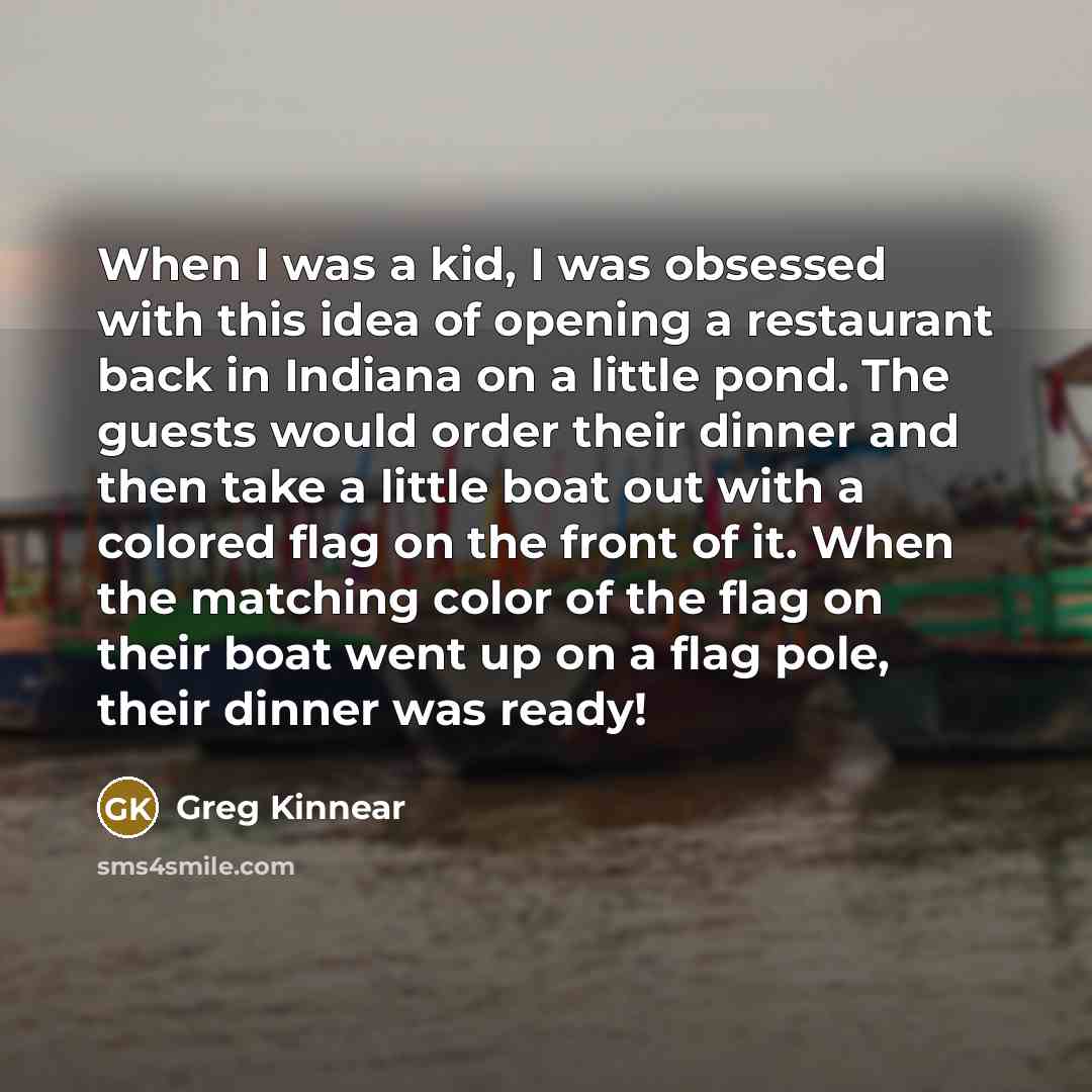 “When I was a kid, I was obsessed with this idea of opening a restaurant back in Indiana on a little pond. The guests would order their dinner and then take a little boat out with a colored flag on the front of it. When the matching color of the flag on their boat went up on a flag pole, their…” quote by Greg Kinnear