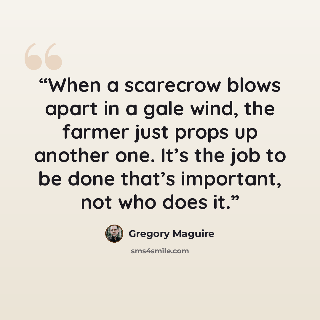 “When a scarecrow blows apart in a gale wind, the farmer just props up another one. It’s the job to be done that’s important, not who does it.” quote by Gregory Maguire