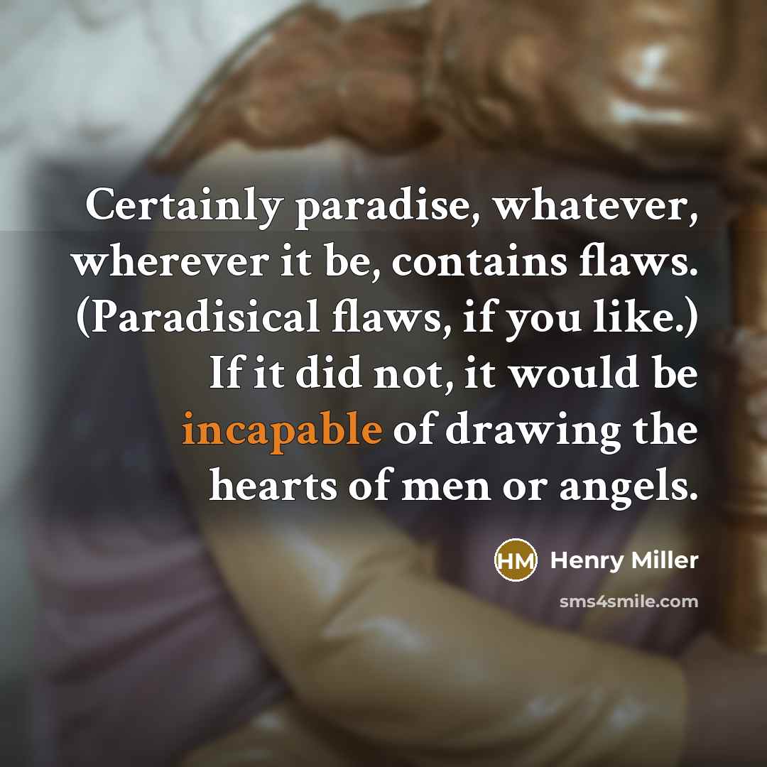 “Certainly paradise, whatever, wherever it be, contains flaws. (Paradisical flaws, if you like.) If it did not, it would be incapable of drawing the hearts of men or angels.” quote by Henry Miller