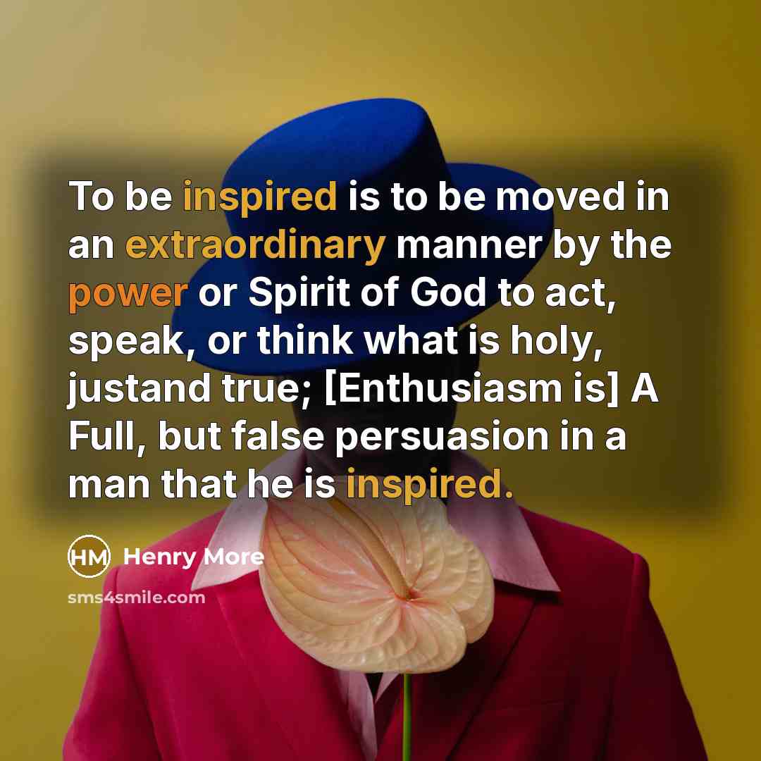 “To be inspired is to be moved in an extraordinary manner by the power or Spirit of God to act, speak, or think what is holy, justand true; [Enthusiasm is] A Full, but false persuasion in a man that he is inspired.” quote by Henry More