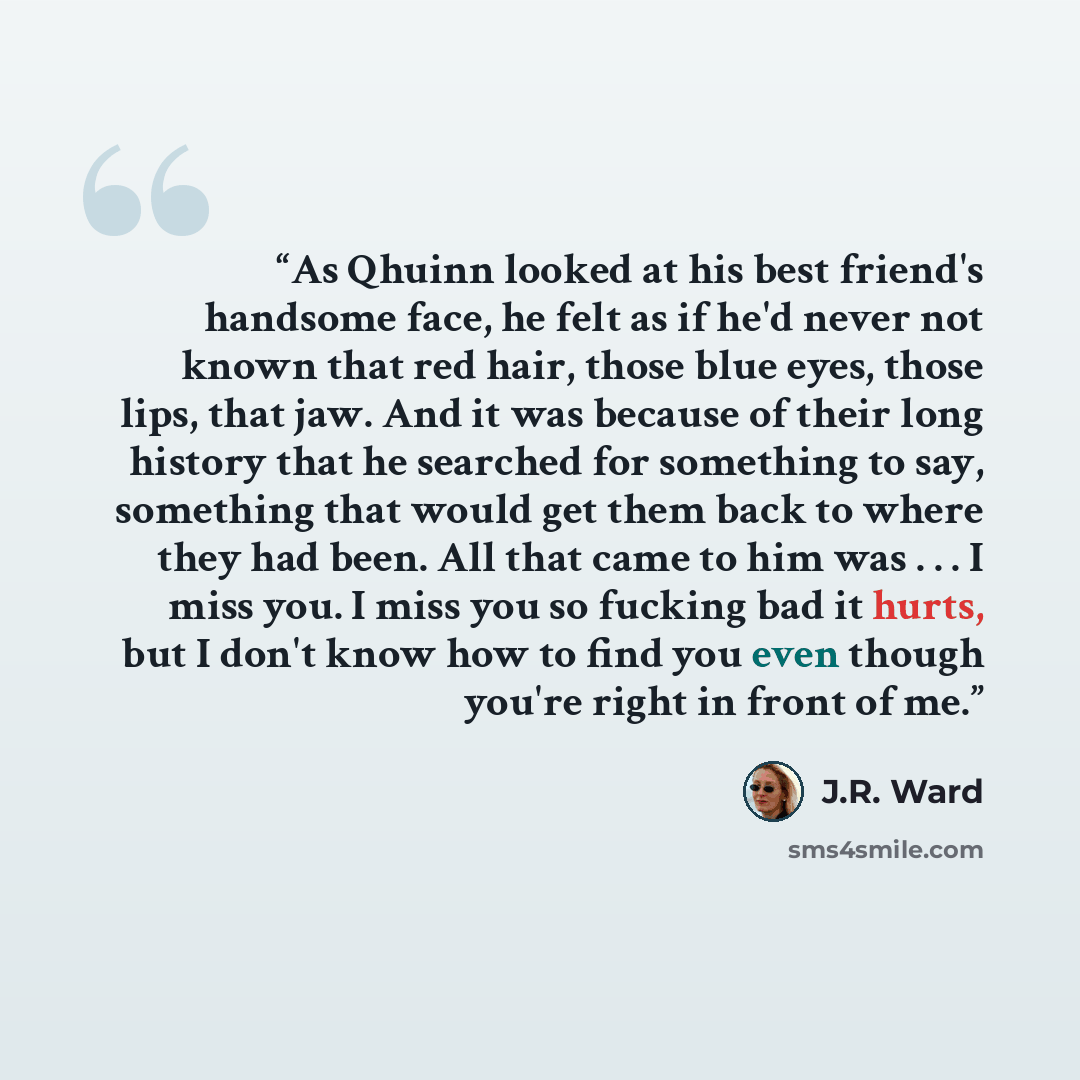 “As Qhuinn looked at his best friend's handsome face, he felt as if he'd never not known that red hair, those blue eyes, those lips, that jaw. And it was because of their long history that he searched for something to say, something that would get them back to where they had been. All that came to…” quote by J.R. Ward