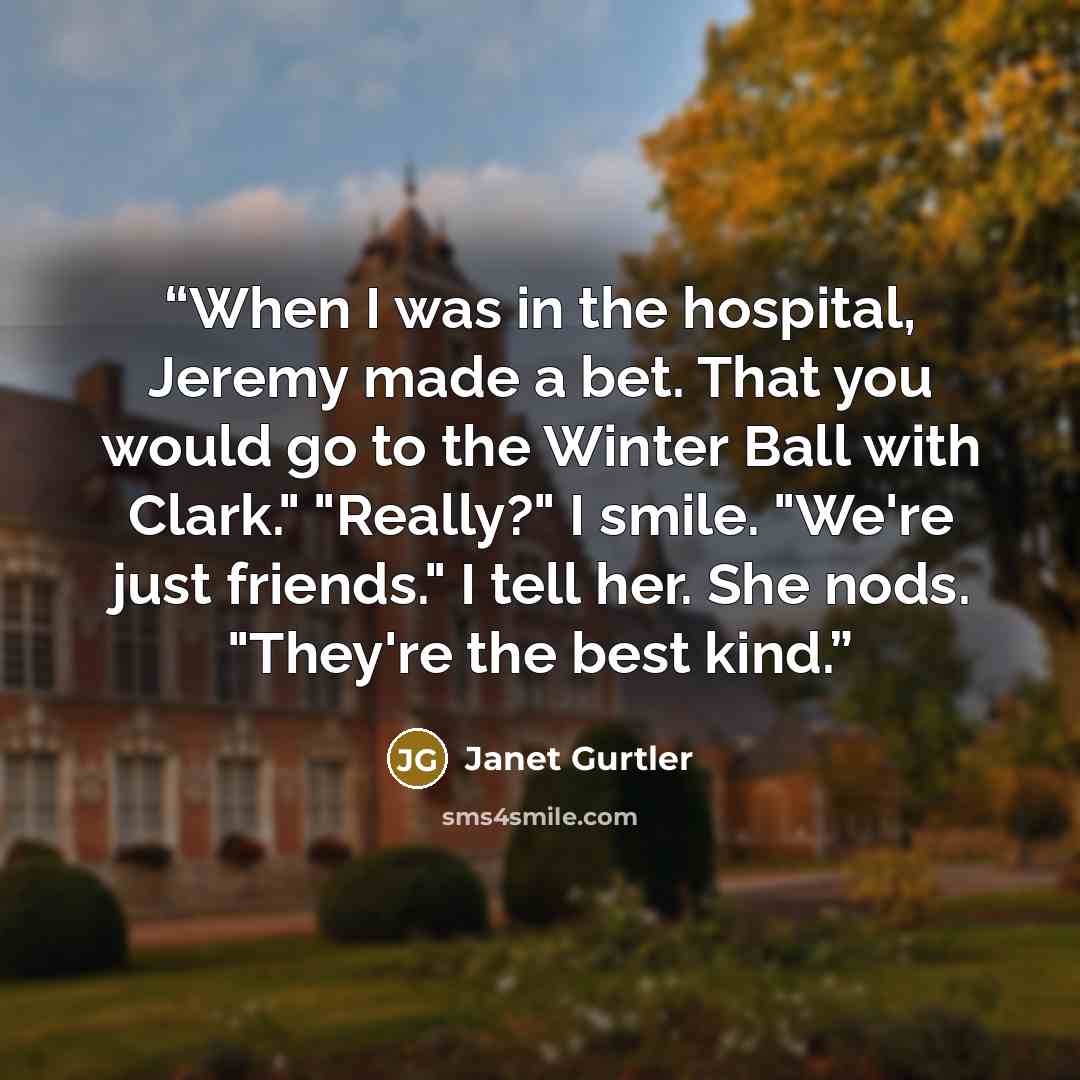 “When I was in the hospital, Jeremy made a bet. That you would go to the Winter Ball with Clark." "Really?" I smile. "We're just friends." I tell her. She nods. "They're the best kind.” quote by Janet Gurtler