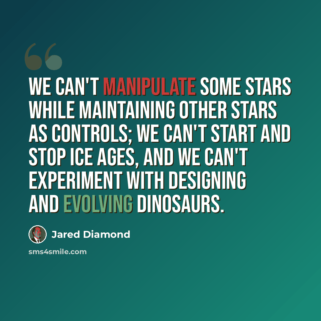 “We can't manipulate some stars while maintaining other stars as controls; we can't start and stop ice ages, and we can't experiment with designing and evolving dinosaurs.” quote by Jared Diamond