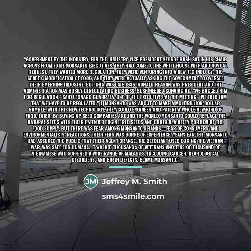 “Government By The Industry, For The Industry Vice President George Bush sat in his chair across from four Monsanto executives. They had come to the White House with an unusual request. They wanted more regulation. They were venturing into a new technology, the genetic modification of food, and…” quote by Anonymous