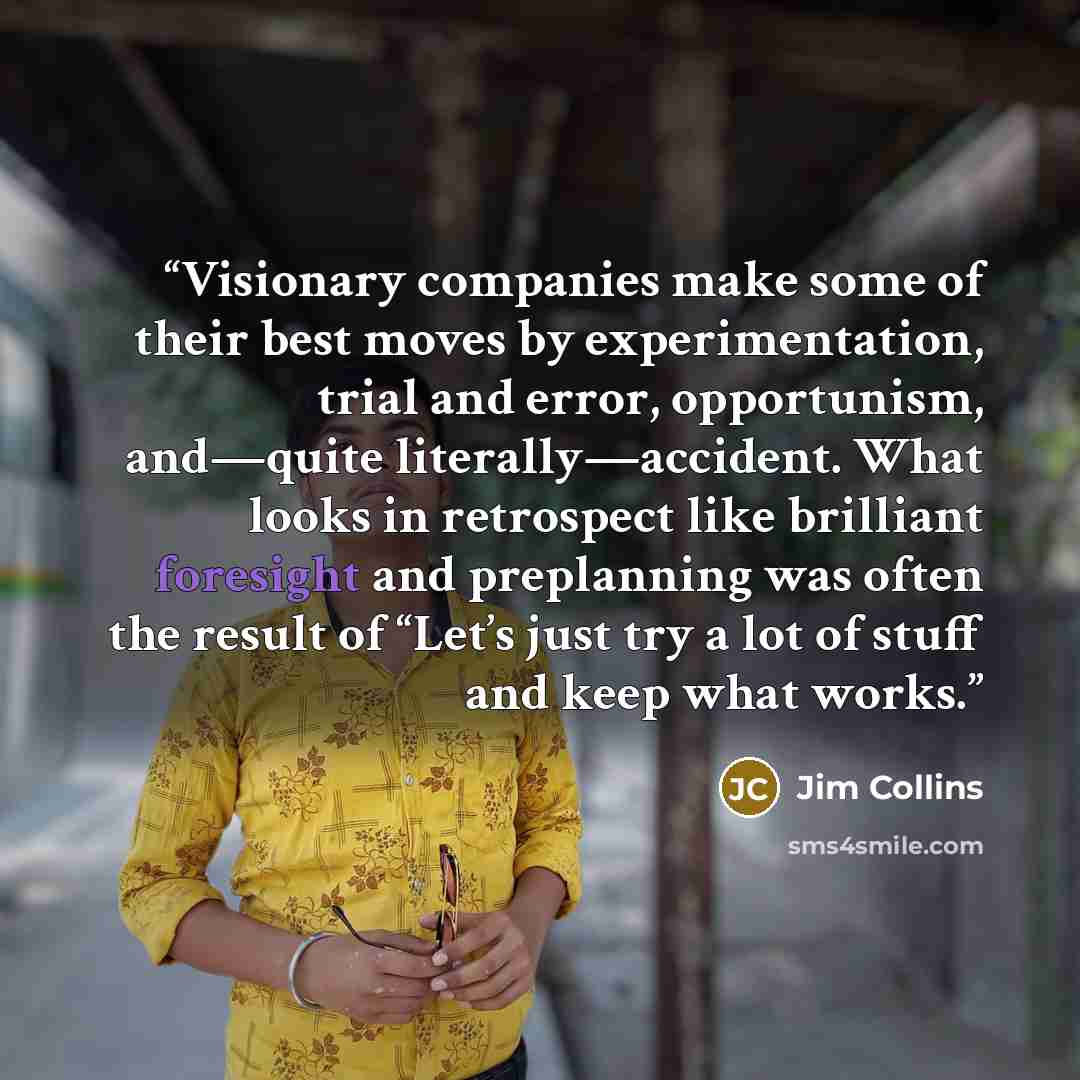 “Visionary companies make some of their best moves by experimentation, trial and error, opportunism, and—quite literally—accident. What looks in retrospect like brilliant foresight and preplanning was often the result of “Let’s just try a lot of stuff and keep what works.” quote by Jim Collins