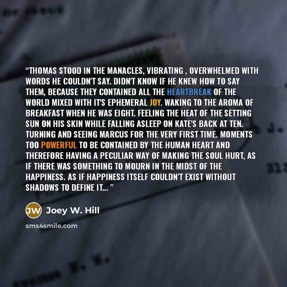 “Thomas stood in the manacles, vibrating , overwhelmed with words he couldn't say. Didn't know if he knew how to say them, because they contained all the heartbreak of the world mixed with it's ephemeral joy. Waking to the aroma of breakfast when he was eight. Feeling the heat of the setting sun on…” quote by Joey W. Hill