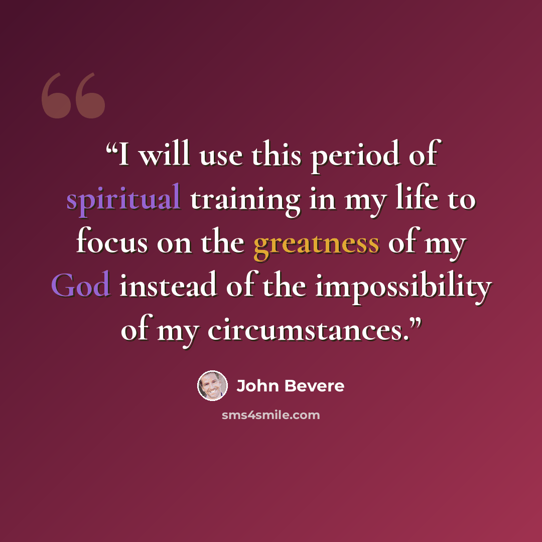 “I will use this period of spiritual training in my life to focus on the greatness of my God instead of the impossibility of my circumstances.” quote by John Bevere
