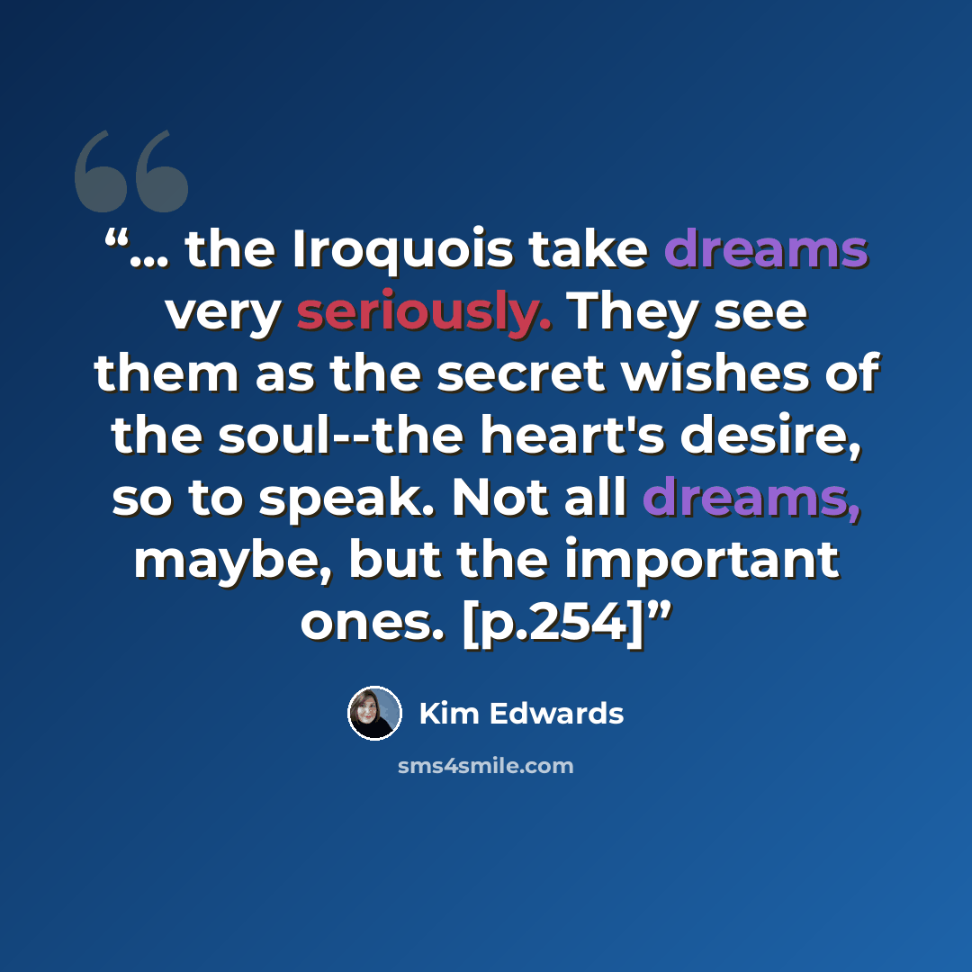 “... the Iroquois take dreams very seriously. They see them as the secret wishes of the soul--the heart's desire, so to speak. Not all dreams, maybe, but the important ones. [p.254]” quote by Kim Edwards