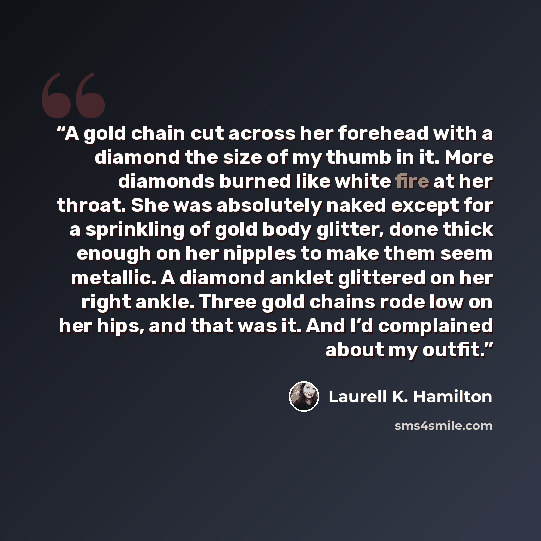 “A gold chain cut across her forehead with a diamond the size of my thumb in it. More diamonds burned like white fire at her throat. She was absolutely naked except for a sprinkling of gold body glitter, done thick enough on her nipples to make them seem metallic. A diamond anklet glittered on her…” quote by Laurell K. Hamilton