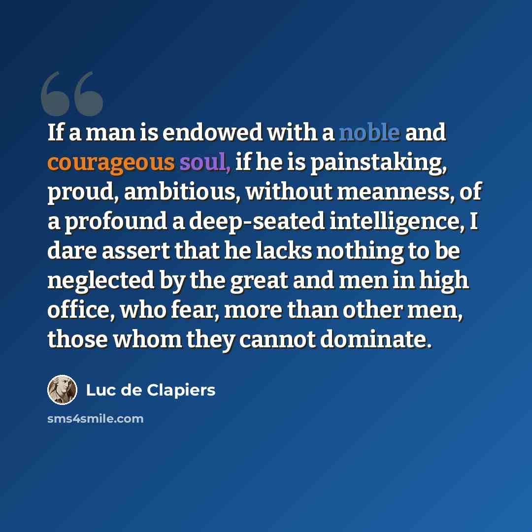 “If a man is endowed with a noble and courageous soul, if he is painstaking, proud, ambitious, without meanness, of a profound a deep-seated intelligence, I dare assert that he lacks nothing to be neglected by the great and men in high office, who fear, more than other men, those whom they cannot…” quote by Luc de Clapiers