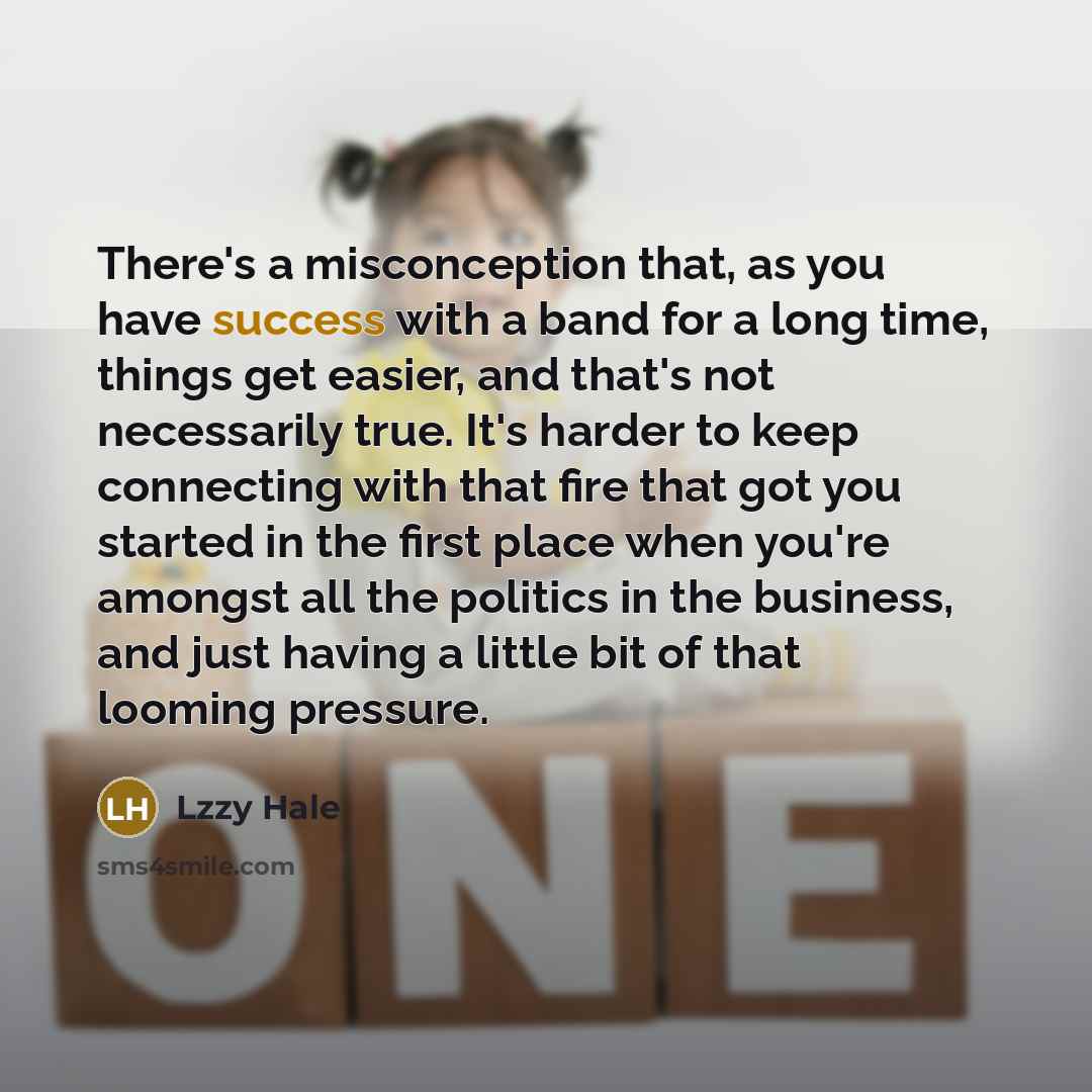 “There's a misconception that, as you have success with a band for a long time, things get easier, and that's not necessarily true. It's harder to keep connecting with that fire that got you started in the first place when you're amongst all the politics in the business, and just having a little…” quote by Lzzy Hale