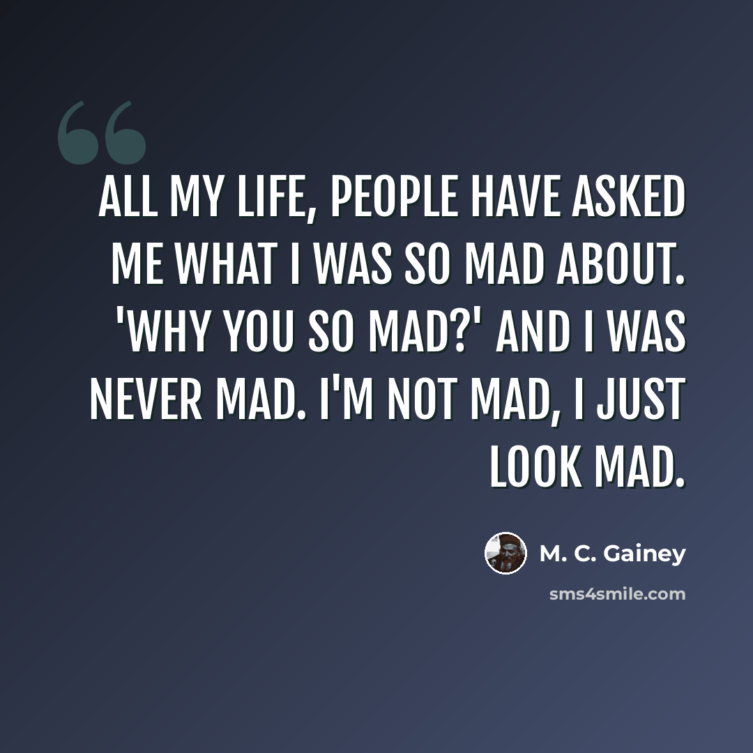 “All my life, people have asked me what I was so mad about. 'Why you so mad?' And I was never mad. I'm not mad, I just look mad.” quote by M. C. Gainey