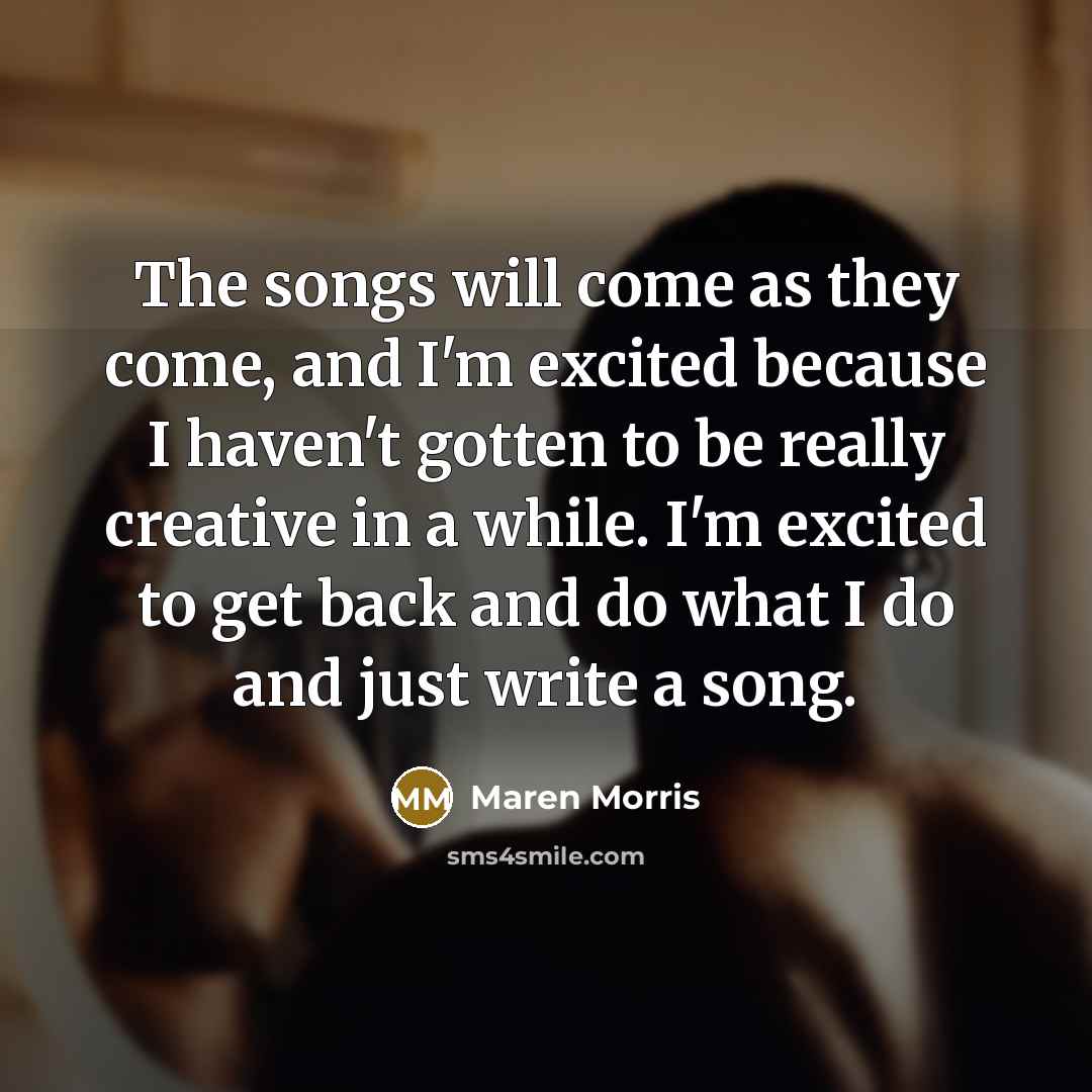 “The songs will come as they come, and I'm excited because I haven't gotten to be really creative in a while. I'm excited to get back and do what I do and just write a song.” quote by Maren Morris
