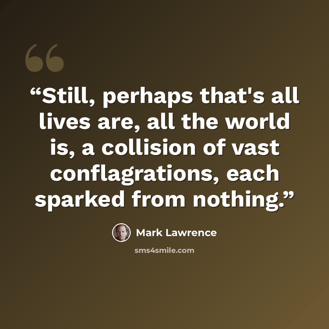 “Still, perhaps that's all lives are, all the world is, a collision of vast conflagrations, each sparked from nothing.” quote by Mark Lawrence