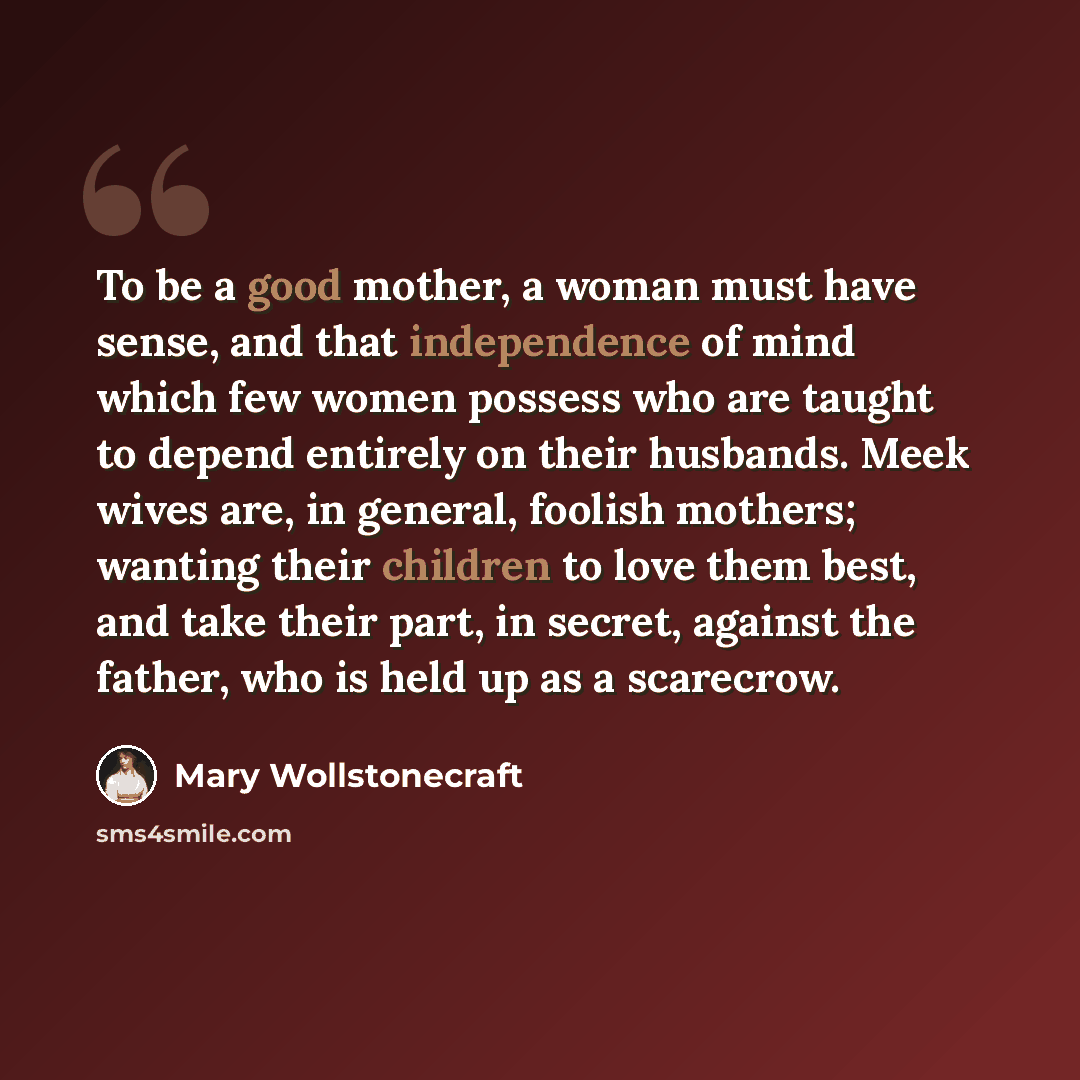 “To be a good mother, a woman must have sense, and that independence of mind which few women possess who are taught to depend entirely on their husbands. Meek wives are, in general, foolish mothers; wanting their children to love them best, and take their part, in secret, against the father, who is…” quote by Mary Wollstonecraft
