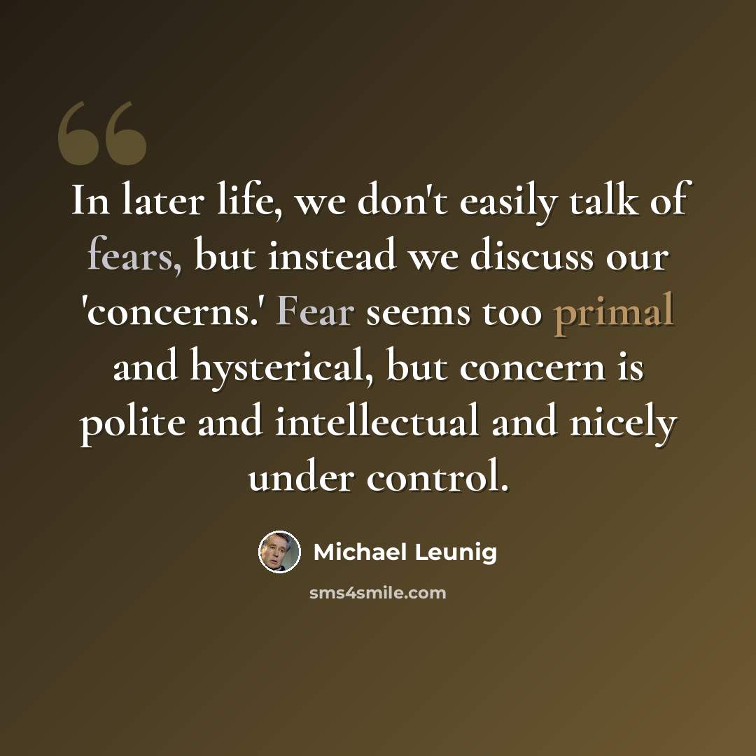 “In later life, we don't easily talk of fears, but instead we discuss our 'concerns.' Fear seems too primal and hysterical, but concern is polite and intellectual and nicely under control.” quote by Michael Leunig