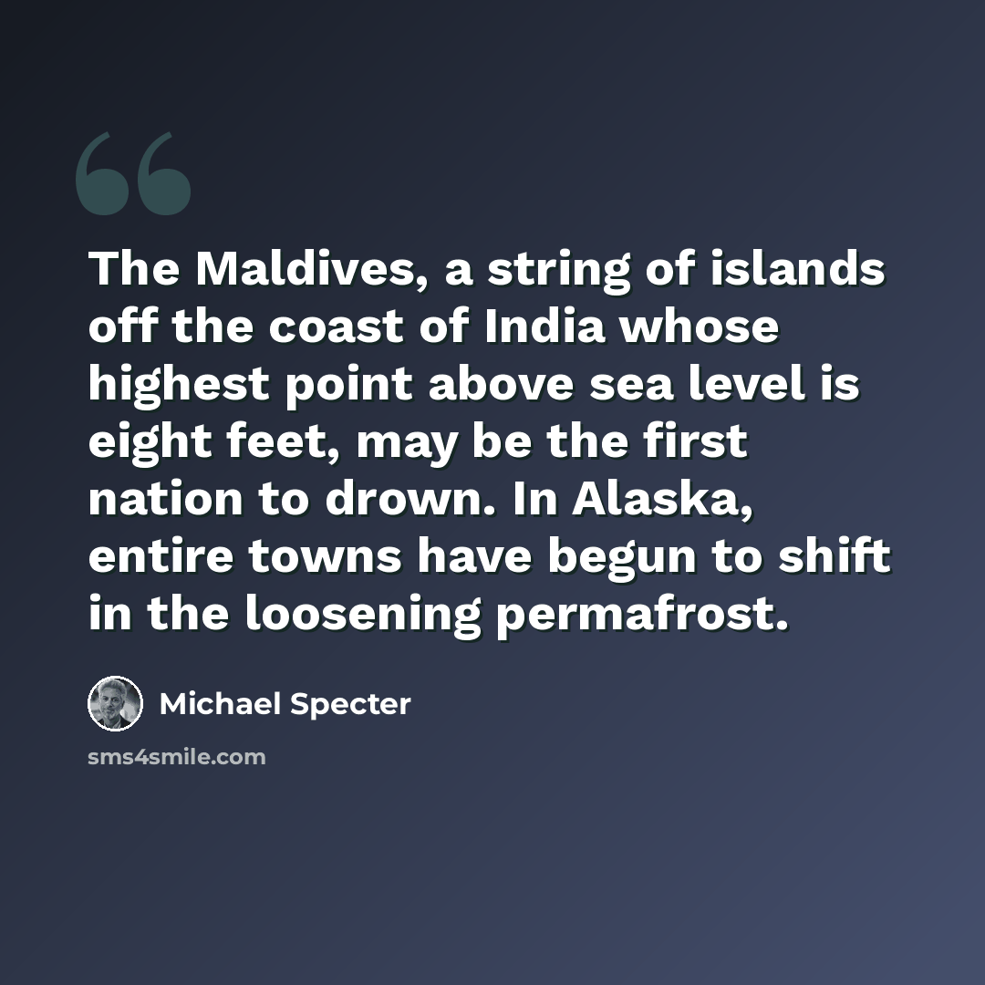 “The Maldives, a string of islands off the coast of India whose highest point above sea level is eight feet, may be the first nation to drown. In Alaska, entire towns have begun to shift in the loosening permafrost.” quote by Michael Specter
