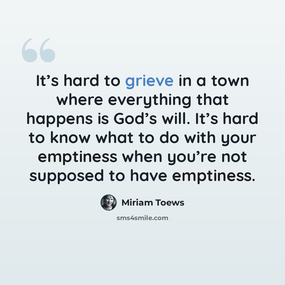 “It’s hard to grieve in a town where everything that happens is God’s will. It’s hard to know what to do with your emptiness when you’re not supposed to have emptiness.” quote by Miriam Toews