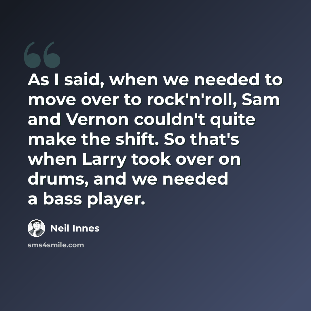 “As I said, when we needed to move over to rock'n'roll, Sam and Vernon couldn't quite make the shift. So that's when Larry took over on drums, and we needed a bass player.” quote by Neil Innes