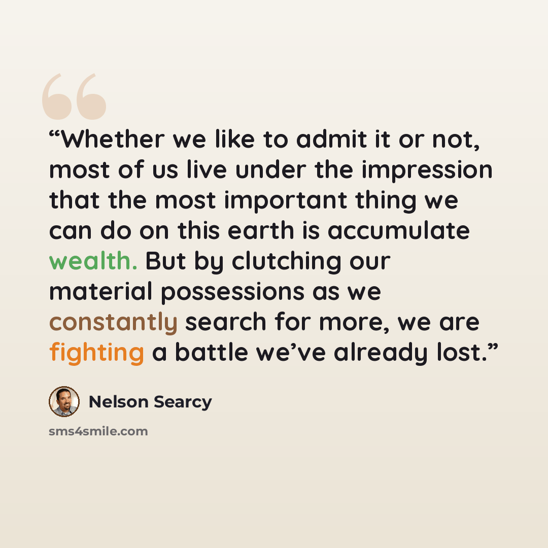 “Whether we like to admit it or not, most of us live under the impression that the most important thing we can do on this earth is accumulate wealth. But by clutching our material possessions as we constantly search for more, we are fighting a battle we’ve already lost.” quote by Nelson Searcy