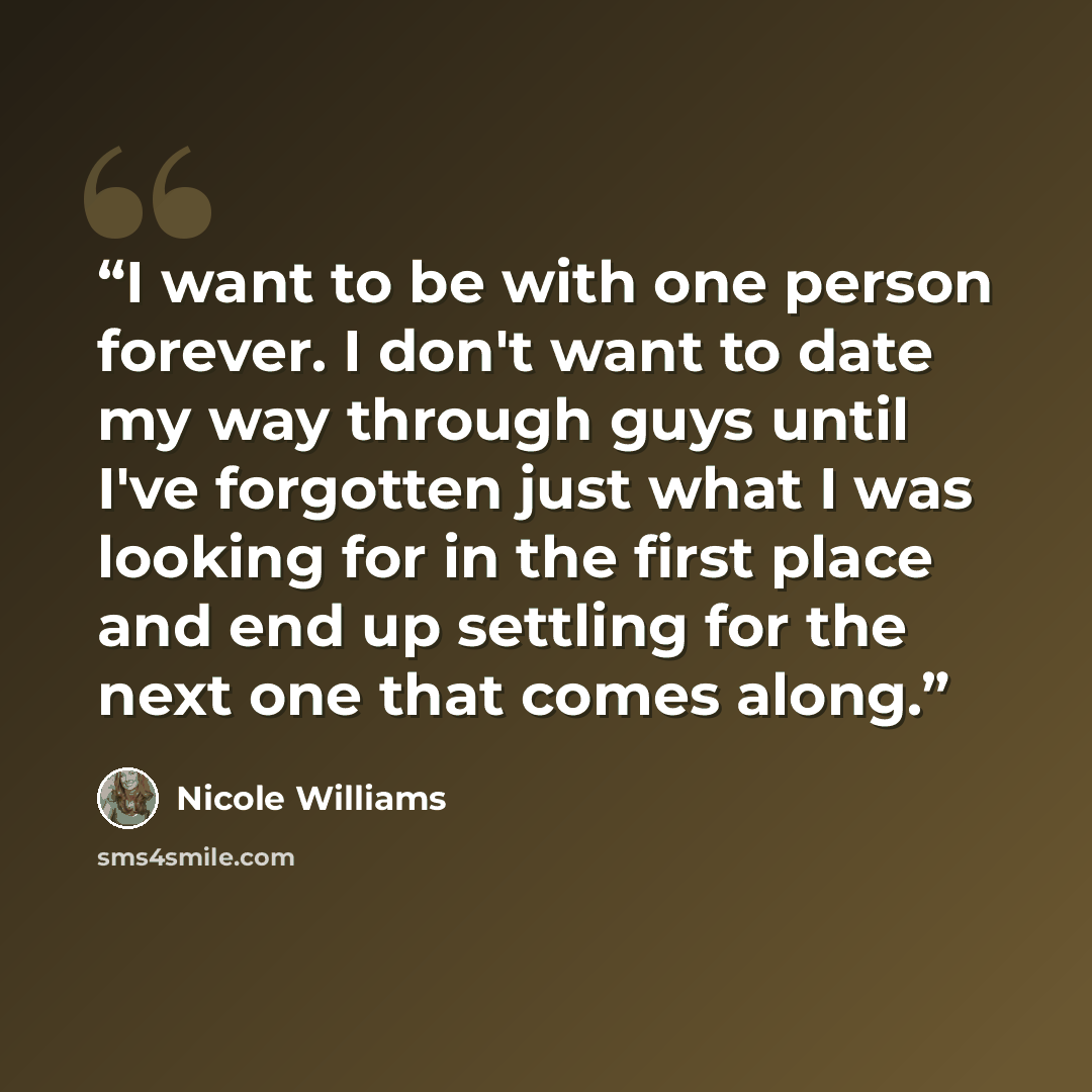 “I want to be with one person forever. I don't want to date my way through guys until I've forgotten just what I was looking for in the first place and end up settling for the next one that comes along.” quote by Nicole Williams