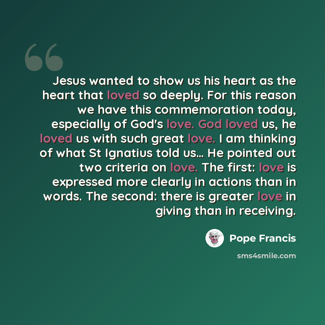 “Jesus wanted to show us his heart as the heart that loved so deeply. For this reason we have this commemoration today, especially of God's love. God loved us, he loved us with such great love. I am thinking of what St Ignatius told us… He pointed out two criteria on love. The first: love is…” quote by Pope Francis