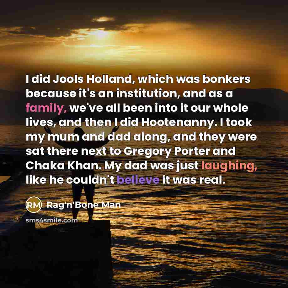 “I did Jools Holland, which was bonkers because it's an institution, and as a family, we've all been into it our whole lives, and then I did Hootenanny. I took my mum and dad along, and they were sat there next to Gregory Porter and Chaka Khan. My dad was just laughing, like he couldn't believe it…” quote by Rag'n'Bone Man