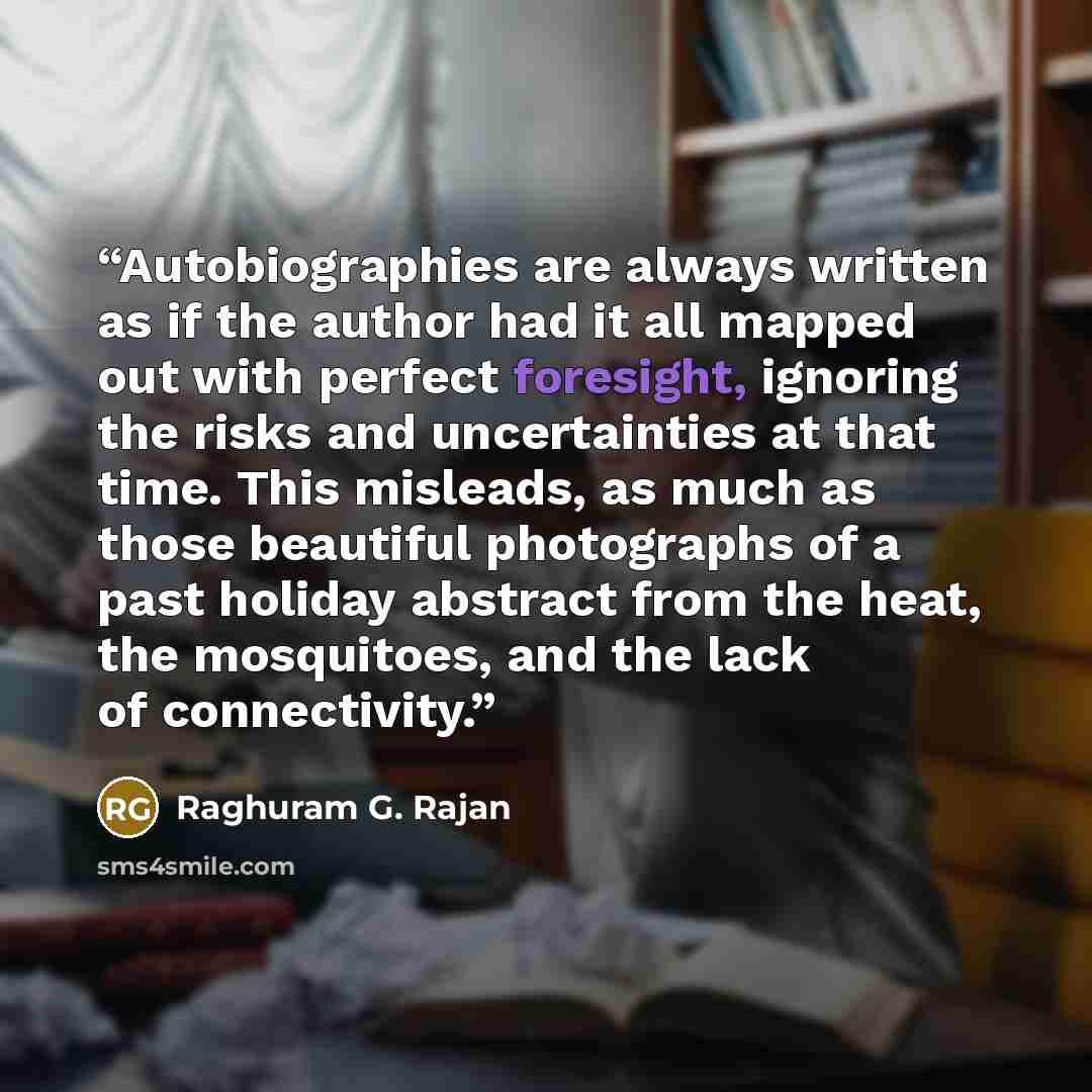 “Autobiographies are always written as if the author had it all mapped out with perfect foresight, ignoring the risks and uncertainties at that time. This misleads, as much as those beautiful photographs of a past holiday abstract from the heat, the mosquitoes, and the lack of connectivity.” quote by Raghuram G. Rajan