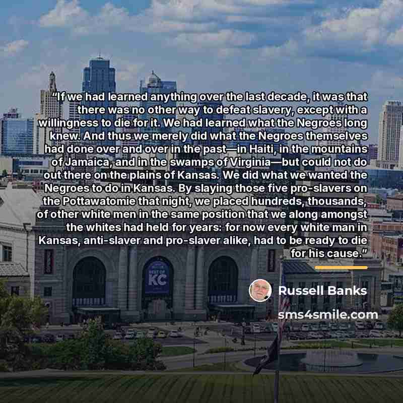“If we had learned anything over the last decade, it was that there was no other way to defeat slavery, except with a willingness to die for it. We had learned what the Negroes long knew. And thus we merely did what the Negroes themselves had done over and over in the past—in Haiti, in the…” quote by Russell Banks