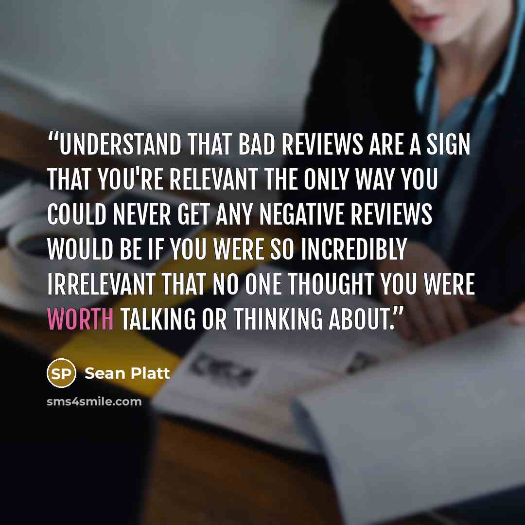 “Understand That Bad Reviews Are a Sign That You're Relevant The only way you could never get any negative reviews would be if you were so incredibly irrelevant that no one thought you were worth talking or thinking about.” quote by Sean Platt