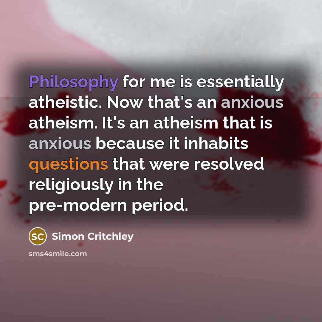 “Philosophy for me is essentially atheistic. Now that's an anxious atheism. It's an atheism that is anxious because it inhabits questions that were resolved religiously in the pre-modern period.” quote by Simon Critchley