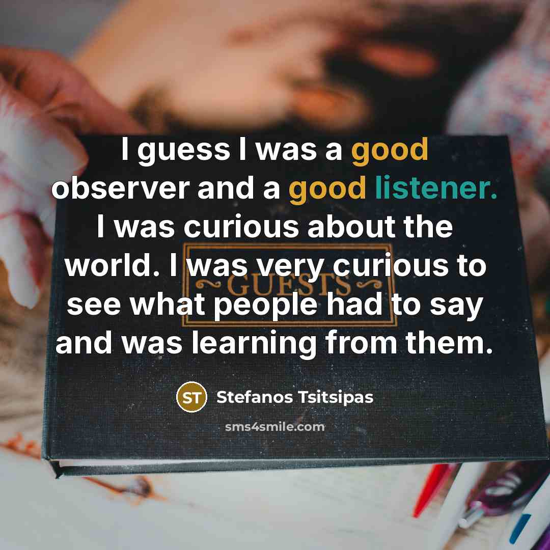 “I guess I was a good observer and a good listener. I was curious about the world. I was very curious to see what people had to say and was learning from them.” quote by Stefanos Tsitsipas