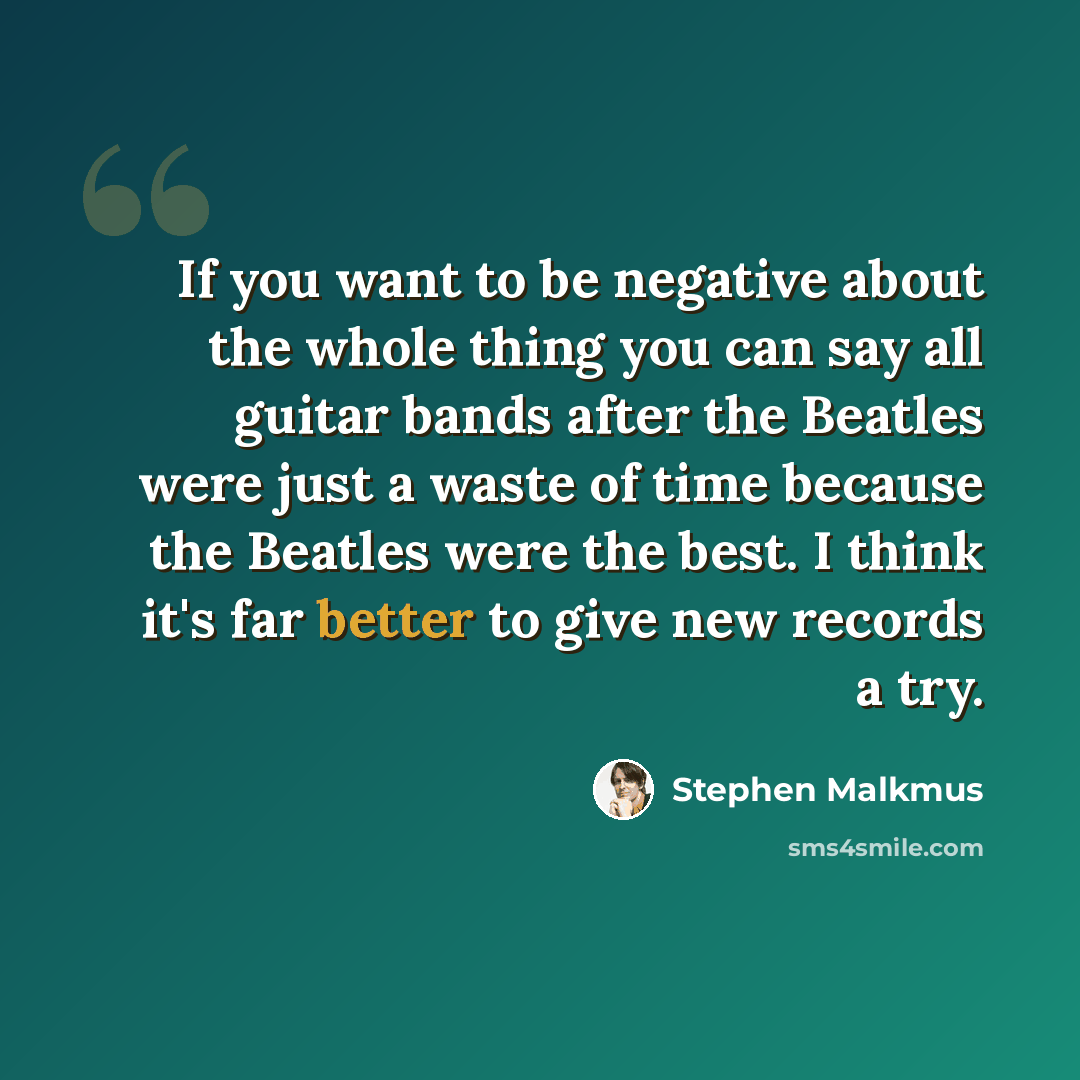 “If you want to be negative about the whole thing you can say all guitar bands after the Beatles were just a waste of time because the Beatles were the best. I think it's far better to give new records a try.” quote by Stephen Malkmus