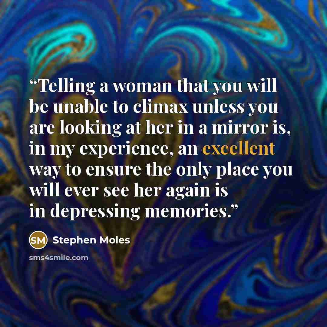 “Telling a woman that you will be unable to climax unless you are looking at her in a mirror is, in my experience, an excellent way to ensure the only place you will ever see her again is in depressing memories.” quote by Stephen Moles