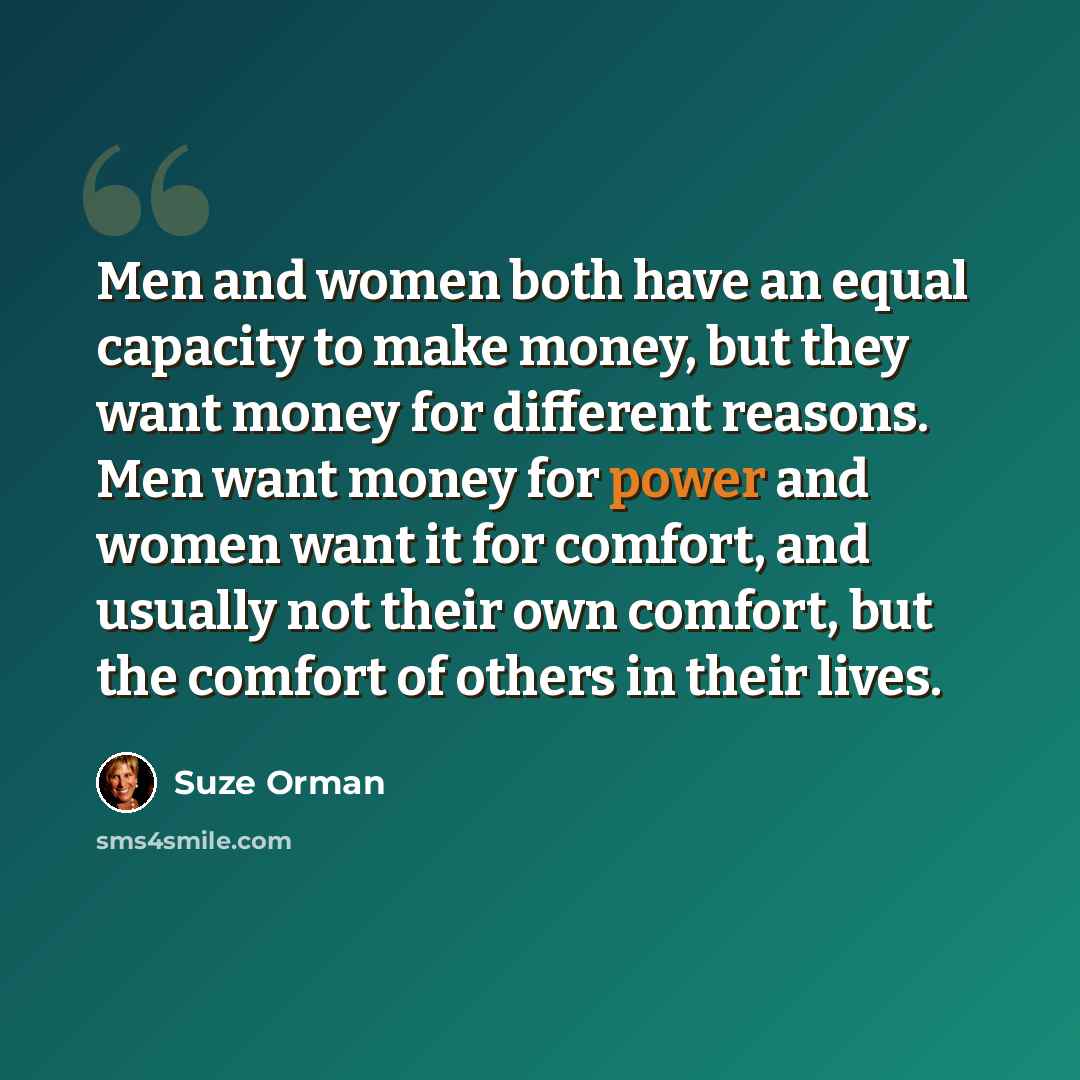 “Men and women both have an equal capacity to make money, but they want money for different reasons. Men want money for power and women want it for comfort, and usually not their own comfort, but the comfort of others in their lives.” quote by Suze Orman